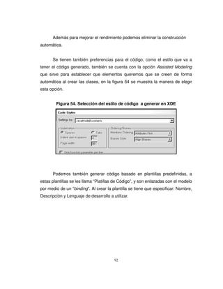 92
Además para mejorar el rendimiento podemos eliminar la construcción
automática.
Se tienen también preferencias para el código, como el estilo que va a
tener el código generado, también se cuenta con la opción Assisted Modeling
que sirve para establecer que elementos queremos que se creen de forma
automática al crear las clases, en la figura 54 se muestra la manera de elegir
esta opción.
Figura 54. Selección del estilo de código a generar en XDE
Podemos también generar código basado en plantillas predefinidas, a
estas plantillas se les llama “Platillas de Código”, y son enlazadas con el modelo
por medio de un “binding”. Al crear la plantilla se tiene que especificar: Nombre,
Descripción y Lenguaje de desarrollo a utilizar.
 