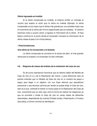 105
Oferta Ingresada es Inválida
Si la oferta incorporada es inválida, el sistema exhibe un mensaje al
usuario que explica la razón que la oferta es inválida (Ejemplo: la oferta
incorporada no era mayor que la oferta más grande por una cantidad mayor que
el incremento de la oferta del mínimo especificado para la subasta). El sistema
entonces incita a usuario volver a ingresar la información de la oferta. El flujo
básico continúa en el punto donde el comprador incorpora la información de la
oferta (véase el paso 3 en el flujo básico).
Post-Condiciones
Una oferta se ha incorporado a la Subasta
La oferta incorporada se convierte en la actual (es decir, el más grande)
oferta para la subasta y el comprador ha sido notificado.
4.8. Diagrama de clases del análisis de la realización del caso de uso
Es de suma importancia mencionar que es distinto hablar del Modelo de
Caso de Uso en si y de la Realización del mismo, y para diferenciar esto es
preciso entender que un Modelo de Caso de Uso en si muestra los pasos a
seguir para llegar a un objetivo, con sus flujos alternos que ejemplifican
escenarios o sea diversos caminos por donde se puede dirigir el Caso de Uso,
esto es lo que entiende el cliente; lo mismo pasa en la Realización del Caso de
Uso, únicamente que en este caso varía la forma de realizar los diagramas ya
que se convierte o divide el Caso de Uso en varias clases de diferentes
estereotipos, dependiendo de cuantos Entidad (entity), Presentación o Frontera
(boundary) y Control (control) se identifiquen..
 