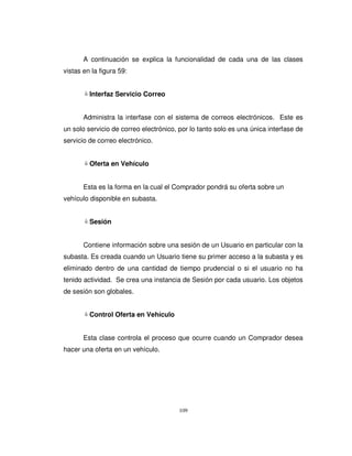109
A continuación se explica la funcionalidad de cada una de las clases
vistas en la figura 59:
Interfaz Servicio Correo
Administra la interfase con el sistema de correos electrónicos. Este es
un solo servicio de correo electrónico, por lo tanto solo es una única interfase de
servicio de correo electrónico.
Oferta en Vehículo
Esta es la forma en la cual el Comprador pondrá su oferta sobre un
vehículo disponible en subasta.
Sesión
Contiene información sobre una sesión de un Usuario en particular con la
subasta. Es creada cuando un Usuario tiene su primer acceso a la subasta y es
eliminado dentro de una cantidad de tiempo prudencial o si el usuario no ha
tenido actividad. Se crea una instancia de Sesión por cada usuario. Los objetos
de sesión son globales.
Control Oferta en Vehículo
Esta clase controla el proceso que ocurre cuando un Comprador desea
hacer una oferta en un vehículo.
 