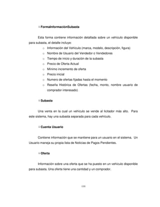 110
FormaInformaciónSubasta
Esta forma contiene información detallada sobre un vehículo disponible
para subasta, el detalle incluye:
o Información del Vehículo (marca, modelo, descripción, figura)
o Nombre de Usuario del Vendedor o Vendedores
o Tiempo de inicio y duración de la subasta
o Precio de Oferta Actual
o Mínimo incremento de oferta
o Precio inicial
o Numero de ofertas fijadas hasta el momento
o Reseña Histórica de Ofertas (fecha, monto, nombre usuario de
comprador interesado)
Subasta
Una venta en la cual un vehículo se vende al licitador más alto. Para
este sistema, hay una subasta separada para cada vehículo.
Cuenta Usuario
Contiene información que se mantiene para un usuario en el sistema. Un
Usuario maneja su propia lista de Noticias de Pagos Pendientes.
Oferta
Información sobre una oferta que se ha puesto en un vehículo disponible
para subasta. Una oferta tiene una cantidad y un comprador.
 