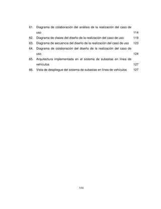 VIII
61. Diagrama de colaboración del análisis de la realización del caso de
uso 114
62. Diagrama de clases del diseño de la realización del caso de uso 119
63. Diagrama de secuencia del diseño de la realización del caso de uso 123
64. Diagrama de colaboración del diseño de la realización del caso de
uso 124
65. Arquitectura implementada en el sistema de subastas en línea de
vehículos 127
66. Vista de despliegue del sistema de subastas en línea de vehículos 127
 