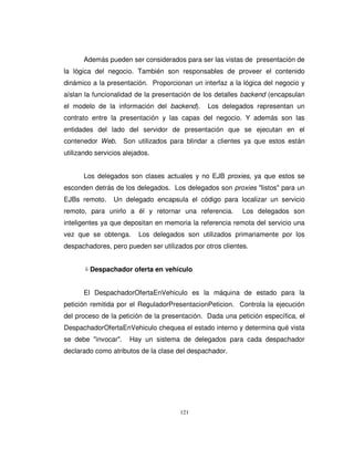 121
Además pueden ser considerados para ser las vistas de presentación de
la lógica del negocio. También son responsables de proveer el contenido
dinámico a la presentación. Proporcionan un interfaz a la lógica del negocio y
aíslan la funcionalidad de la presentación de los detalles backend (encapsulan
el modelo de la información del backend). Los delegados representan un
contrato entre la presentación y las capas del negocio. Y además son las
entidades del lado del servidor de presentación que se ejecutan en el
contenedor Web. Son utilizados para blindar a clientes ya que estos están
utilizando servicios alejados.
Los delegados son clases actuales y no EJB proxies, ya que estos se
esconden detrás de los delegados. Los delegados son proxies "listos" para un
EJBs remoto. Un delegado encapsula el código para localizar un servicio
remoto, para unirlo a él y retornar una referencia. Los delegados son
inteligentes ya que depositan en memoria la referencia remota del servicio una
vez que se obtenga. Los delegados son utilizados primariamente por los
despachadores, pero pueden ser utilizados por otros clientes.
Despachador oferta en vehículo
El DespachadorOfertaEnVehiculo es la máquina de estado para la
petición remitida por el ReguladorPresentacionPeticion. Controla la ejecución
del proceso de la petición de la presentación. Dada una petición específica, el
DespachadorOfertaEnVehiculo chequea el estado interno y determina qué vista
se debe "invocar". Hay un sistema de delegados para cada despachador
declarado como atributos de la clase del despachador.
 