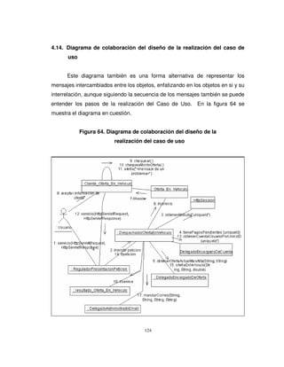 124
4.14. Diagrama de colaboración del diseño de la realización del caso de
uso
Este diagrama también es una forma alternativa de representar los
mensajes intercambiados entre los objetos, enfatizando en los objetos en si y su
interrelación, aunque siguiendo la secuencia de los mensajes también se puede
entender los pasos de la realización del Caso de Uso. En la figura 64 se
muestra el diagrama en cuestión.
Figura 64. Diagrama de colaboración del diseño de la
realización del caso de uso
 