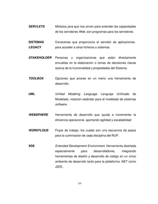 XV
SERVLETS Módulos java que nos sirven para extender las capacidades
de los servidores Web, son programas para los servidores.
SISTEMAS Conectores que proporciona el servidor de aplicaciones,
LEGACY para acceder a otros ficheros o sistemas
STAKEHOLDER Personas u organizaciones que están directamente
envueltas en la elaboración o tomas de decisiones claves
acerca de la funcionalidad y propiedades del Sistema.
TOOLBOX Opciones que provee en un menú una herramienta de
desarrollo.
UML Unified Modeling Language. Lenguaje Unificado de
Modelado, notación estándar para el modelado de sistemas
software.
WEBSPHERE Herramienta de desarrollo que ayuda a incrementar la
eficiencia operacional, aportando agilidad y escalabilidad
WORKFLOUS Flujos de trabajo, los cuales son una secuencia de pasos
para la culminación de cada disciplina del RUP.
XDE Extended Development Environment. Herramienta diseñada
especialmente para desarrolladores, integrando
herramientas de diseño y desarrollo de código en un único
ambiente de desarrollo tanto para la plataforma .NET como
J2EE.
 