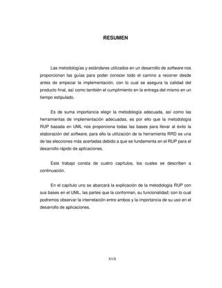 XVII
RESUMEN
Las metodologías y estándares utilizados en un desarrollo de software nos
proporcionan las guías para poder conocer todo el camino a recorrer desde
antes de empezar la implementación, con lo cual se asegura la calidad del
producto final, así como también el cumplimiento en la entrega del mismo en un
tiempo estipulado.
Es de suma importancia elegir la metodología adecuada, así como las
herramientas de implementación adecuadas, es por ello que la metodología
RUP basada en UML nos proporciona todas las bases para llevar al éxito la
elaboración del software, para ello la utilización de la herramienta RRD es una
de las elecciones más acertadas debido a que se fundamenta en el RUP para el
desarrollo rápido de aplicaciones.
Este trabajo consta de cuatro capítulos, los cuales se describen a
continuación.
En el capítulo uno se abarcará la explicación de la metodología RUP con
sus bases en el UML, las partes que la conforman, su funcionalidad; con lo cual
podremos observar la interrelación entre ambos y la importancia de su uso en el
desarrollo de aplicaciones.
 