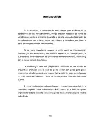 XXI
INTRODUCCIÓN
En la actualidad, la utilización de metodologías para el desarrollo de
aplicaciones es casi imposible omitirla, debido a la gran necesidad de control de
variables que conlleva el mismo desarrollo, y para la ordenada elaboración de
las aplicaciones, por lo tanto, seguir metodologías y estándares nos llevan a
estar en competitividad en todo momento.
Es de suma importancia conocer el modo como se interrelacionan
metodologías con estándares y herramientas siguiendo un único propósito, el
cual consiste en la elaboración de aplicaciones de manera eficiente, ordenada y
con el menor número de defectos.
La metodología RUP nos proporciona disciplinas en las cuales se
encuentran artefactos con lo cual se podrá contar con guías para poder
documentar e implementar de una manera fácil y eficiente, todas las guías para
un buen desarrollo, todo esto dentro de las respectivas fases con las cuales
cuenta.
Al contar con las guías en las cuales nos podremos basar durante todo el
desarrollo, se podrá utilizar la herramienta RRD basada en el RUP para poder
implementar todo lo prescrito en nuestras guías de una manera segura y sobre
todo rápida.
 