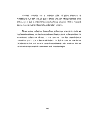 XXII
Además, contando con el estándar J2EE se podrá entrelazar la
metodología RUP con éste, ya que se ofrece una gran interoperabilidad entre
ambos, con lo cual la implementación del software utilizando RRD se realizará
de una manera mucho más sencilla, ordenada y eficiente.
No es posible realizar un desarrollo de software de una manera lenta, ya
que las exigencias de los clientes actuales conllevan a verse en la necesidad de
implementar soluciones rápidas y que cumplan con los requerimientos
planteados, por lo que el Desarrollo Rápido de Aplicaciones es una de las
características que más impacto tiene en la actualidad, para solventar esto se
deben utilizar herramientas basadas en este nuevo enfoque.
 