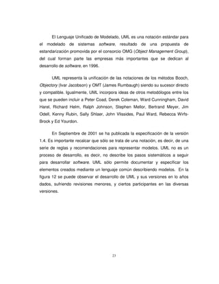 23
El Lenguaje Unificado de Modelado, UML es una notación estándar para
el modelado de sistemas software, resultado de una propuesta de
estandarización promovida por el consorcio OMG (Object Management Group),
del cual forman parte las empresas más importantes que se dedican al
desarrollo de software, en 1996.
UML representa la unificación de las notaciones de los métodos Booch,
Objectory (Ivar Jacobson) y OMT (James Rumbaugh) siendo su sucesor directo
y compatible. Igualmente, UML incorpora ideas de otros metodólogos entre los
que se pueden incluir a Peter Coad, Derek Coleman, Ward Cunningham, David
Harel, Richard Helm, Ralph Johnson, Stephen Mellor, Bertrand Meyer, Jim
Odell, Kenny Rubin, Sally Shlaer, John Vlissides, Paul Ward, Rebecca Wirfs-
Brock y Ed Yourdon.
En Septiembre de 2001 se ha publicada la especificación de la versión
1.4. Es importante recalcar que sólo se trata de una notación, es decir, de una
serie de reglas y recomendaciones para representar modelos. UML no es un
proceso de desarrollo, es decir, no describe los pasos sistemáticos a seguir
para desarrollar software. UML sólo permite documentar y especificar los
elementos creados mediante un lenguaje común describiendo modelos. En la
figura 12 se puede observar el desarrollo de UML y sus versiones en lo años
dados, sufriendo revisiones menores, y ciertos participantes en las diversas
versiones.
 