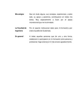 Mis amigos Que sin duda alguna, sus consejos, experiencias y sobre
todo, su apoyo y paciencia, contribuyeron en todos mis
éxitos. Muy especialmente a Suan por el apoyo
incondicional que me ha brindado.
La Facultad de Por el soporte institucional dado para mi formación y por
Ingeniería ende al pueblo de Guatemala.
En general A todas aquellas personas que de una u otra forma,
colaboraron o participaron en mi formación como persona y
profesional, hago extensivo mi más sincero agradecimiento.
 