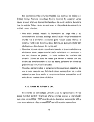 32
Los estereotipos más comunes utilizados para clasificar las clases son:
Entidad (entity), Frontera (boundary), Control (control). Se proponen varias
pautas a seguir a la hora de encontrar las clases de nuestro sistema durante la
fase de análisis. Dichas pautas se centran en la búsqueda de los estereotipos
entidad, control y frontera:
• Una clase entidad modela la información de larga vida y su
comportamiento asociado. Este tipo de clase suele reflejar entidades del
mundo real o elementos necesarios para realizar tareas internas al
sistema. También se denominan clase dominio, ya que suelen tratar con
abstracciones de entidades del mundo real.
• Una clase frontera maneja comunicaciones entre el entorno del sistema y
el sistema, suelen proporcionar la interfaz del sistema con un usuario o
con otro sistema, en general, por tanto, modelan las interfaces del
sistema. Cuando se trata de clases que definen la interfaz con otro
sistema se refinarán durante la fase de diseño, para tener en cuenta los
protocolos de comunicación elegidos.
• Una clase control modela el comportamiento secuenciado específico de
uno o varios casos de uso. Se trata de clases que coordinan los eventos
necesarios para llevar a cabo el comportamiento que se especifica en el
caso de uso, representan su dinámica.
1.3.2. Enlace del RUP con el UML
Conociendo los estereotipos utilizados para la representación de las
clases (Entidad, Control y Frontera), ahora podemos explicar la interrelación
que existe entre el UML y RUP describiendo los diagramas que describe UML y
como se convierten en diagramas del RUP que utilizan estos estereotipos.
 