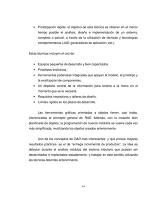 44
• Prototipación rápida: el objetivo de esta técnica es obtener en el menor
tiempo posible el análisis, diseño e implementación de un sistema,
completo o parcial, a través de la utilización de técnicas y tecnologías
complementarias (JAD, generadores de aplicación, etc.).
Estas técnicas incluyen el uso de:
• Equipos pequeños de desarrollo y bien capacitados.
• Prototipos evolutivos.
• Herramientas poderosas integradas que apoyan el modelo, el prototipo y
la reutilización de componentes.
• Un depósito central de la información para tenerla a la mano en el
momento que se le necesita.
• Requisitos interactivos y talleres de diseño.
• Límites rígidos en los plazos de desarrollo.
Las herramientas gráficas orientadas a objetos tienen, casi todas,
interiorizadas el concepto general de RAD. Además, con la creación bien
planificada de objetos, la programación de nuevos módulos se vuelve cada vez
más simplificada, reutilizando los objetos creados anteriormente.
Uno de los conceptos de RAD más interesantes, y que provee mejores
resultados prácticos, es el de “entrega incremental de productos”. La idea es
detectar durante el análisis módulos del sistema tributario que puedan ser
desarrollados e implantados aisladamente, y trabajar en este sentido utilizando
las técnicas descritas anteriormente.
 