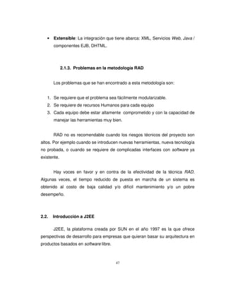 47
• Extensible: La integración que tiene abarca: XML, Servicios Web, Java /
componentes EJB, DHTML.
2.1.3. Problemas en la metodología RAD
Los problemas que se han encontrado a esta metodología son:
1. Se requiere que el problema sea fácilmente modularizable.
2. Se requiere de recursos Humanos para cada equipo
3. Cada equipo debe estar altamente comprometido y con la capacidad de
manejar las herramientas muy bien.
RAD no es recomendable cuando los riesgos técnicos del proyecto son
altos. Por ejemplo cuando se introducen nuevas herramientas, nueva tecnología
no probada, o cuando se requiere de complicadas interfaces con software ya
existente.
Hay voces en favor y en contra de la efectividad de la técnica RAD.
Algunas veces, el tiempo reducido de puesta en marcha de un sistema es
obtenido al costo de baja calidad y/o difícil mantenimiento y/o un pobre
desempeño.
2.2. Introducción a J2EE
J2EE, la plataforma creada por SUN en el año 1997 es la que ofrece
perspectivas de desarrollo para empresas que quieran basar su arquitectura en
productos basados en software libre.
 