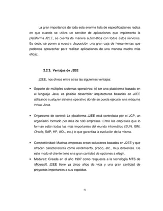 51
La gran importancia de toda esta enorme lista de especificaciones radica
en que cuando se utiliza un servidor de aplicaciones que implementa la
plataforma J2EE, se cuenta de manera automática con todos estos servicios.
Es decir, se ponen a nuestra disposición una gran caja de herramientas que
podemos aprovechar para realizar aplicaciones de una manera mucho más
eficaz.
2.2.3. Ventajas de J2EE
J2EE, nos ofrece entre otras las siguientes ventajas:
• Soporte de múltiples sistemas operativos: Al ser una plataforma basada en
el lenguaje Java, es posible desarrollar arquitecturas basadas en J2EE
utilizando cualquier sistema operativo donde se pueda ejecutar una máquina
virtual Java.
• Organismo de control: La plataforma J2EE está controlada por el JCP, un
organismo formado por más de 500 empresas. Entre las empresas que lo
forman están todas las más importantes del mundo informático (SUN, IBM,
Oracle, SAP, HP, AOL, etc.) lo que garantiza la evolución de la misma.
• Competitividad: Muchas empresas crean soluciones basadas en J2EE y que
ofrecen características como rendimiento, precio, etc., muy diferentes. De
este modo el cliente tiene una gran cantidad de opciones a elegir.
• Madurez: Creada en el año 1997 como respuesta a la tecnología MTS de
Microsoft, J2EE tiene ya cinco años de vida y una gran cantidad de
proyectos importantes a sus espaldas.
 