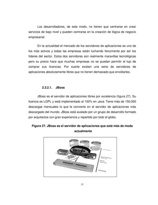 57
Los desarrolladores, de este modo, no tienen que centrarse en crear
servicios de bajo nivel y pueden centrarse en la creación de lógica de negocio
empresarial.
En la actualidad el mercado de los servidores de aplicaciones es uno de
los más activos y todas las empresas están luchando ferozmente por ser los
líderes del sector. Estos dos servidores son realmente maravillas tecnológicas
pero su precio hace que muchas empresas no se puedan permitir el lujo de
comprar sus licencias. Por suerte existen una serie de servidores de
aplicaciones absolutamente libres que no tienen demasiado que envidiarles.
2.3.2.1. JBoss
JBoss es el servidor de aplicaciones libres por excelencia (figura 27). Su
licencia es LGPL y está implementado al 100% en Java. Tiene más de 150.000
descargas mensuales lo que le convierte en el servidor de aplicaciones más
descargado del mundo. JBoss está avalado por un grupo de desarrollo formado
por arquitectos con gran experiencia y repartido por todo el globo.
Figura 27. JBoss es el servidor de aplicaciones que está más de moda
actualmente
 