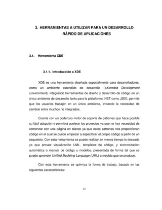 67
3. HERRAMIENTAS A UTILIZAR PARA UN DESARROLLO
RÁPIDO DE APLICACIONES
3.1. Herramienta XDE
3.1.1. Introducción a XDE
XDE es una herramienta diseñada especialmente para desarrolladores,
como un ambiente extendido de desarrollo (eXtended Development
Environment), integrando herramientas de diseño y desarrollo de código en un
único ambiente de desarrollo tanto para la plataforma .NET como J2EE; permite
que los usuarios trabajen en un único ambiente, evitando la necesidad de
cambiar entre muchos no integrados.
Cuenta con un poderoso motor de soporte de patrones que hace posible
su fácil adopción y permitirá acelerar los proyectos ya que no hay necesidad de
comenzar con una página en blanco ya que estos patrones nos proporcionan
código en el cual se puede empezar a especificar el propio código a partir de un
esqueleto. Con esta herramienta se puede realizar en menos tiempo lo deseado
ya que provee visualización UML, templates de código, y sincronización
automática o manual de código y modelos, presentada de forma tal que se
puede aprender Unified Modeling Language (UML) a medida que se produce.
Con esta herramienta se optimiza la forma de trabajo, basado en las
siguientes características:
 