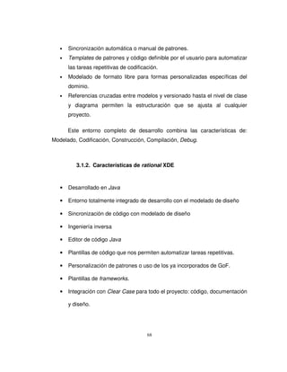 68
• Sincronización automática o manual de patrones.
• Templates de patrones y código definible por el usuario para automatizar
las tareas repetitivas de codificación.
• Modelado de formato libre para formas personalizadas específicas del
dominio.
• Referencias cruzadas entre modelos y versionado hasta el nivel de clase
y diagrama permiten la estructuración que se ajusta al cualquier
proyecto.
Este entorno completo de desarrollo combina las características de:
Modelado, Codificación, Construcción, Compilación, Debug.
3.1.2. Características de rational XDE
• Desarrollado en Java
• Entorno totalmente integrado de desarrollo con el modelado de diseño
• Sincronización de código con modelado de diseño
• Ingeniería inversa
• Editor de código Java
• Plantillas de código que nos permiten automatizar tareas repetitivas.
• Personalización de patrones o uso de los ya incorporados de GoF.
• Plantillas de frameworks.
• Integración con Clear Case para todo el proyecto: código, documentación
y diseño.
 
