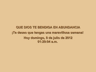 QUE DIOS TE BENDIGA EN ABUNDANCIA
¡Te deseo que tengas una maravillosa semana!
       Hoy domingo, 8 de julio de 2012
              01:29:04 a.m.
 