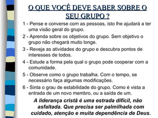 O QUE VOCÊ DEVE SABER SOBRE O SEU GRUPO ? 1 - Pense e converse com as pessoas, isto lhe ajudará a ter uma visão geral do grupo. 2 - Aprenda sobre os objetivos do grupo. Sem objetivo o grupo não chegará muito longe. 3 - Reveja as atividades do grupo e descubra pontos de interesses de todos. 4 - Estude a forma pela qual o grupo pode cooperar com a comunidade. 5 - Observe como o grupo trabalha. Com o tempo, se necessário faça algumas modificações. 6 - Sinta o grau de estabilidade do grupo. Como é vista a entrada de um novo membro, ou a saída de um. A liderança cristã é uma estrada difícil, não asfaltada. Que precisa ser palmilhada com cuidado, atenção e muita dependência de Deus. 