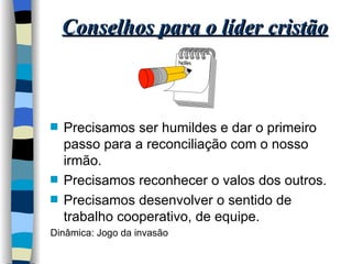 Conselhos para o líder cristão Precisamos ser humildes e dar o primeiro passo para a reconciliação com o nosso irmão. Precisamos reconhecer o valos dos outros. Precisamos desenvolver o sentido de trabalho cooperativo, de equipe. Dinâmica: Jogo da invasão 