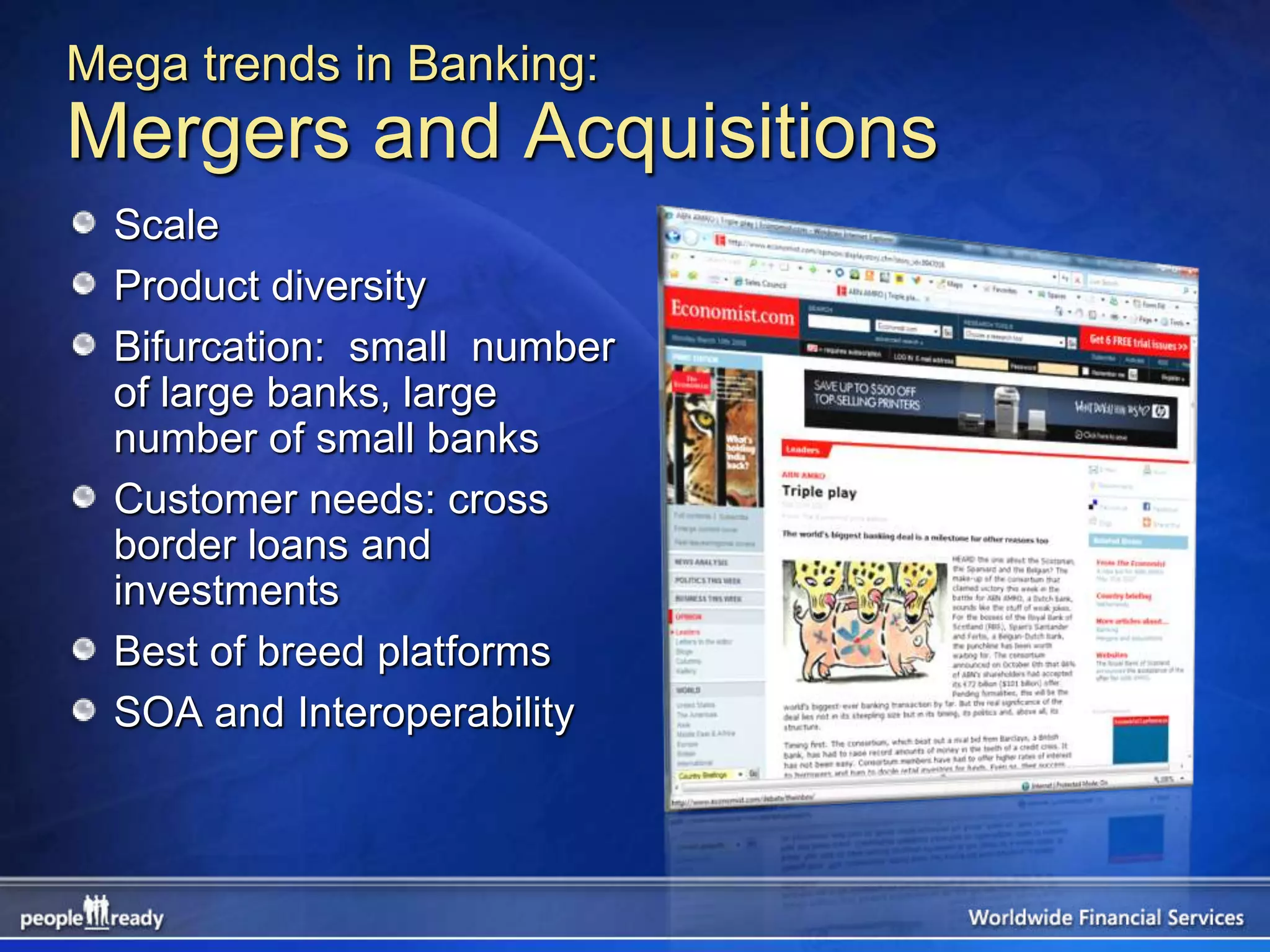 Mega trends in Banking:
Mergers and Acquisitions
  Scale
  Product diversity
  Bifurcation: small number
  of large banks, large
  number of small banks
  Customer needs: cross
  border loans and
  investments
  Best of breed platforms
  SOA and Interoperability
 