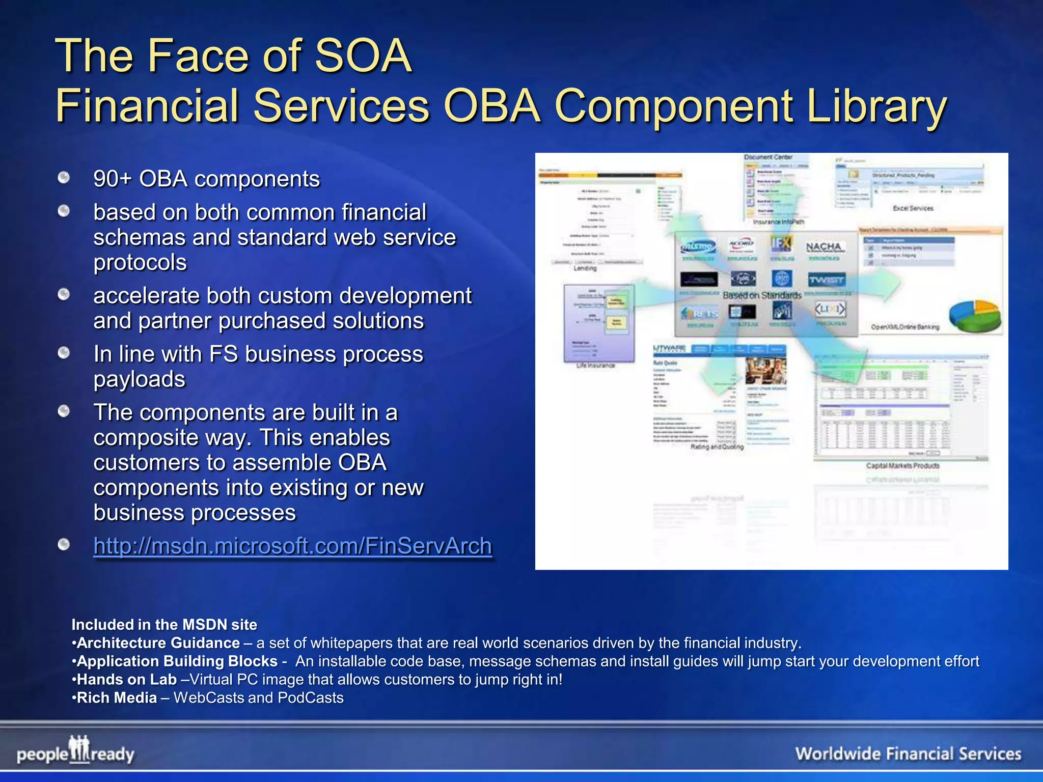 The Face of SOA
Financial Services OBA Component Library
   90+ OBA components
   based on both common financial
   schemas and standard web service
   protocols
   accelerate both custom development
   and partner purchased solutions
   In line with FS business process
   payloads
   The components are built in a
   composite way. This enables
   customers to assemble OBA
   components into existing or new
   business processes
   http://msdn.microsoft.com/FinServArch


Included in the MSDN site
•Architecture Guidance – a set of whitepapers that are real world scenarios driven by the financial industry.
•Application Building Blocks - An installable code base, message schemas and install guides will jump start your development effort
•Hands on Lab –Virtual PC image that allows customers to jump right in!
•Rich Media – WebCasts and PodCasts
 