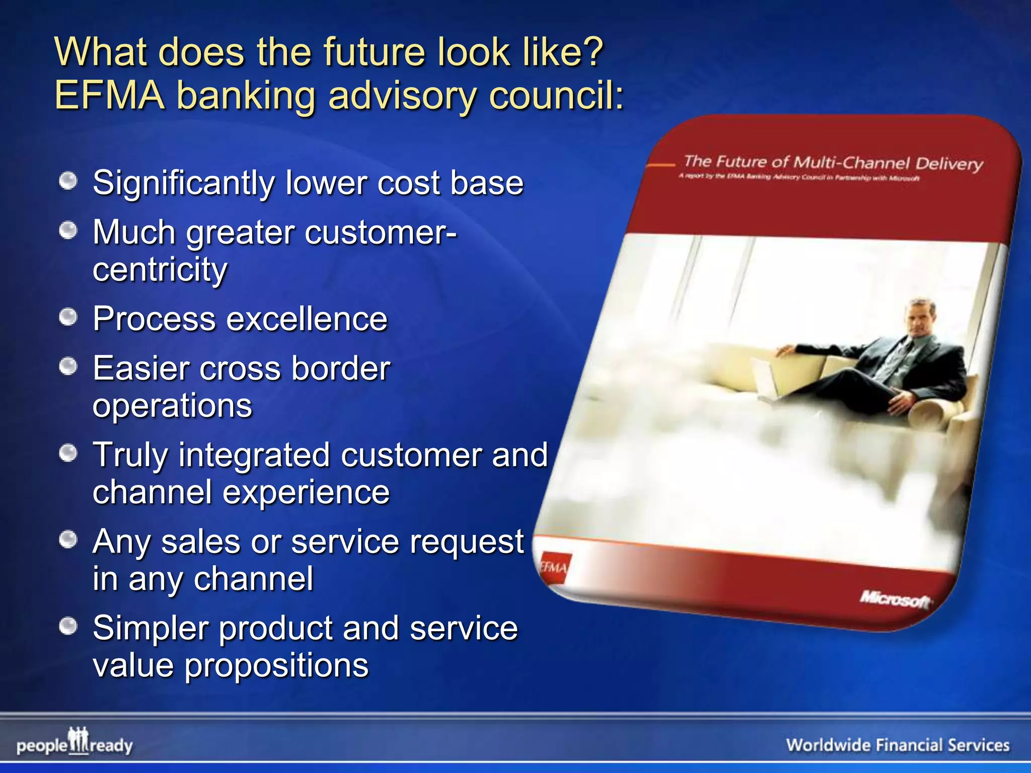 What does the future look like?
EFMA banking advisory council:

  Significantly lower cost base
  Much greater customer-
  centricity
  Process excellence
  Easier cross border
  operations
  Truly integrated customer and
  channel experience
  Any sales or service request
  in any channel
  Simpler product and service
  value propositions
 