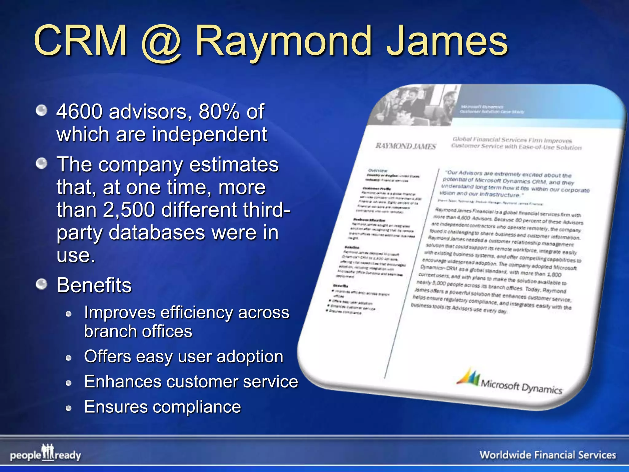 CRM @ Raymond James
4600 advisors, 80% of
which are independent
The company estimates
that, at one time, more
than 2,500 different third-
party databases were in
use.
Benefits
   Improves efficiency across
   branch offices
   Offers easy user adoption
   Enhances customer service
   Ensures compliance
 