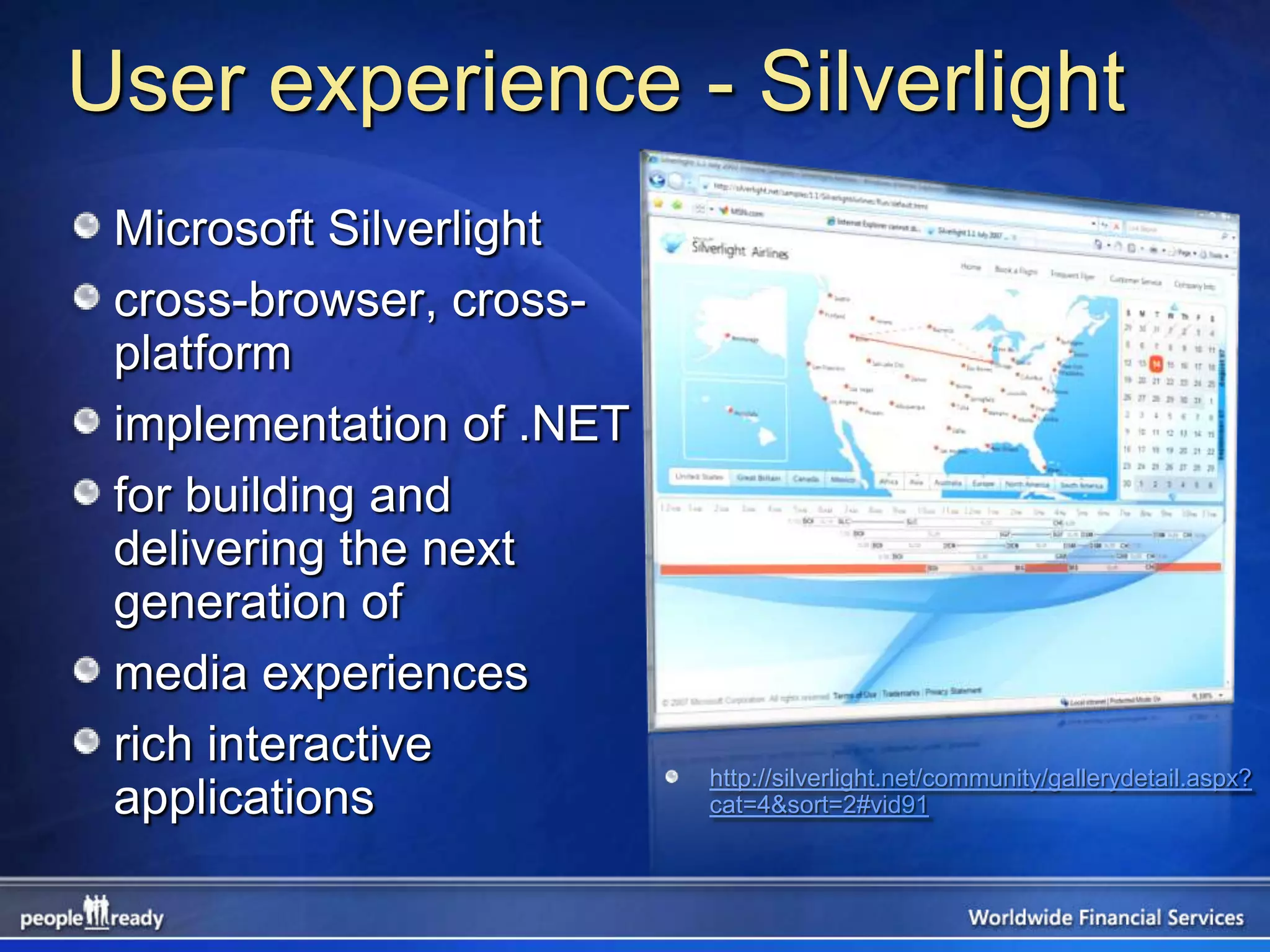 User experience - Silverlight
 Microsoft Silverlight
 cross-browser, cross-
 platform
 implementation of .NET
 for building and
 delivering the next
 generation of
 media experiences
 rich interactive
                          http://silverlight.net/community/gallerydetail.aspx?
 applications             cat=4&sort=2#vid91
 