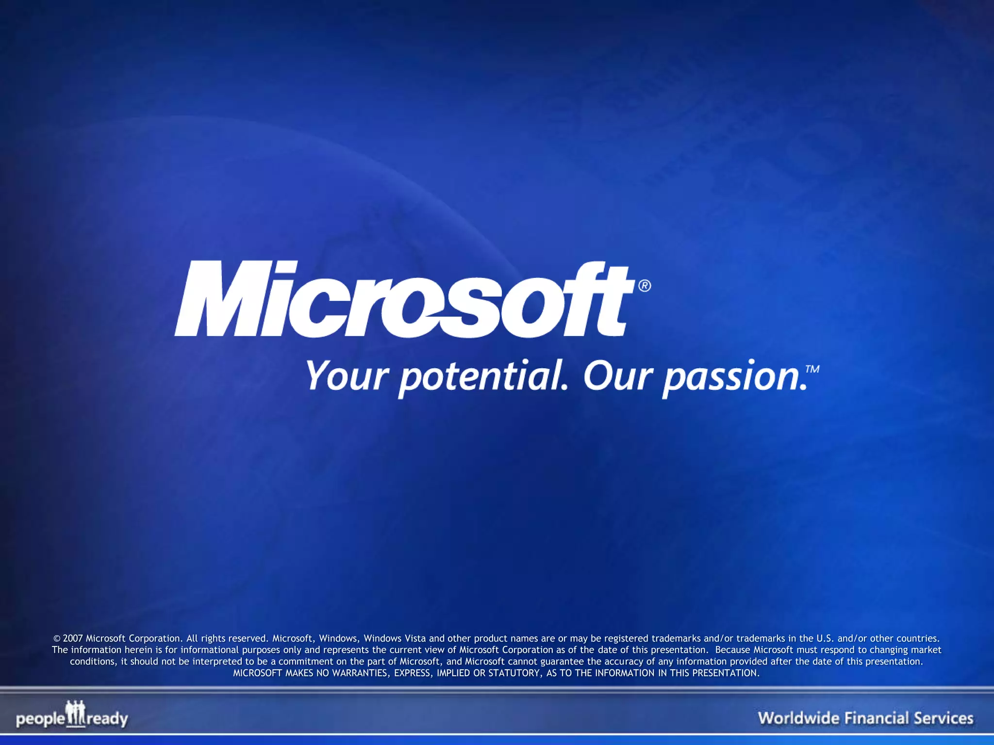 © 2007 Microsoft Corporation. All rights reserved. Microsoft, Windows, Windows Vista and other product names are or may be registered trademarks and/or trademarks in the U.S. and/or other countries.
The information herein is for informational purposes only and represents the current view of Microsoft Corporation as of the date of this presentation. Because Microsoft must respond to changing market
    conditions, it should not be interpreted to be a commitment on the part of Microsoft, and Microsoft cannot guarantee the accuracy of any information provided after the date of this presentation.
                                          MICROSOFT MAKES NO WARRANTIES, EXPRESS, IMPLIED OR STATUTORY, AS TO THE INFORMATION IN THIS PRESENTATION.
 