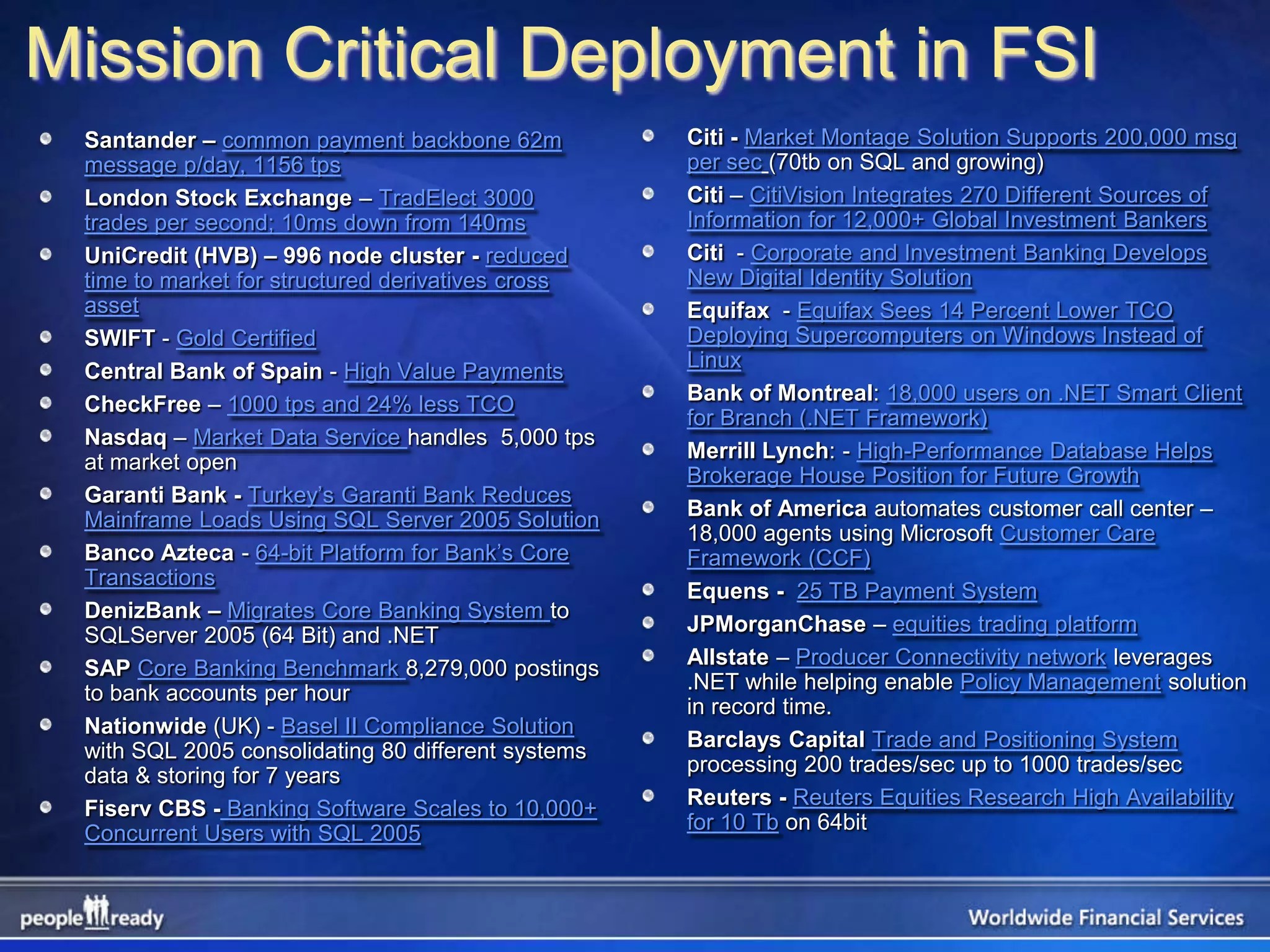 Mission Critical Deployment in FSI
 Santander – common payment backbone 62m            Citi - Market Montage Solution Supports 200,000 msg
 message p/day, 1156 tps                            per sec (70tb on SQL and growing)
 London Stock Exchange – TradElect 3000             Citi – CitiVision Integrates 270 Different Sources of
 trades per second; 10ms down from 140ms            Information for 12,000+ Global Investment Bankers
 UniCredit (HVB) – 996 node cluster - reduced       Citi - Corporate and Investment Banking Develops
 time to market for structured derivatives cross    New Digital Identity Solution
 asset                                              Equifax - Equifax Sees 14 Percent Lower TCO
 SWIFT - Gold Certified                             Deploying Supercomputers on Windows Instead of
 Central Bank of Spain - High Value Payments        Linux
 CheckFree – 1000 tps and 24% less TCO              Bank of Montreal: 18,000 users on .NET Smart Client
                                                    for Branch (.NET Framework)
 Nasdaq – Market Data Service handles 5,000 tps
 at market open                                     Merrill Lynch: - High-Performance Database Helps
                                                    Brokerage House Position for Future Growth
 Garanti Bank - Turkey’s Garanti Bank Reduces
 Mainframe Loads Using SQL Server 2005 Solution     Bank of America automates customer call center –
                                                    18,000 agents using Microsoft Customer Care
 Banco Azteca - 64-bit Platform for Bank’s Core     Framework (CCF)
 Transactions
                                                    Equens - 25 TB Payment System
 DenizBank – Migrates Core Banking System to
 SQLServer 2005 (64 Bit) and .NET                   JPMorganChase – equities trading platform
 SAP Core Banking Benchmark 8,279,000 postings      Allstate – Producer Connectivity network leverages
 to bank accounts per hour                          .NET while helping enable Policy Management solution
                                                    in record time.
 Nationwide (UK) - Basel II Compliance Solution
 with SQL 2005 consolidating 80 different systems   Barclays Capital Trade and Positioning System
 data & storing for 7 years                         processing 200 trades/sec up to 1000 trades/sec
 Fiserv CBS - Banking Software Scales to 10,000+    Reuters - Reuters Equities Research High Availability
 Concurrent Users with SQL 2005                     for 10 Tb on 64bit
 