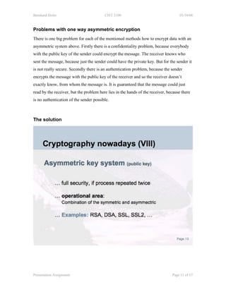 Bernhard Hofer                           CIST 3100                                  03/10/08



Problems with one way asymmetric encryption
There is one big problem for each of the mentioned methods how to encrypt data with an
asymmetric system above. Firstly there is a confidentiality problem, because everybody
with the public key of the sender could encrypt the message. The receiver knows who
sent the message, because just the sender could have the private key. But for the sender it
is not really secure. Secondly there is an authentication problem, because the sender
encrypts the message with the public key of the receiver and so the receiver doesn’t
exactly know, from whom the message is. It is guaranteed that the message could just
read by the receiver, but the problem here lies in the hands of the receiver, because there
is no authentication of the sender possible.



The solution




Presentation Assignment                                                         Page 11 of 17
 