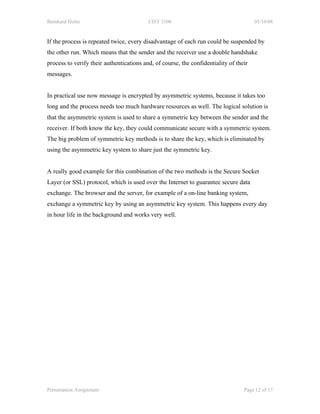 Bernhard Hofer                            CIST 3100                                    03/10/08


If the process is repeated twice, every disadvantage of each run could be suspended by
the other run. Which means that the sender and the receiver use a double handshake
process to verify their authentications and, of course, the confidentiality of their
messages.


In practical use now message is encrypted by asymmetric systems, because it takes too
long and the process needs too much hardware resources as well. The logical solution is
that the asymmetric system is used to share a symmetric key between the sender and the
receiver. If both know the key, they could communicate secure with a symmetric system.
The big problem of symmetric key methods is to share the key, which is eliminated by
using the asymmetric key system to share just the symmetric key.


A really good example for this combination of the two methods is the Secure Socket
Layer (or SSL) protocol, which is used over the Internet to guarantee secure data
exchange. The browser and the server, for example of a on-line banking system,
exchange a symmetric key by using an asymmetric key system. This happens every day
in hour life in the background and works very well.




Presentation Assignment                                                           Page 12 of 17
 