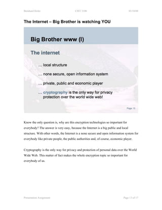 Bernhard Hofer                          CIST 3100                                    03/10/08



The Internet – Big Brother is watching YOU




Know the only question is, why are this encryption technologies so important for
everybody? The answer is very easy, because the Internet is a big public and local
structure. With other words, the Internet is a none secure and open information system for
everybody like private people, the public authorities and, of course, economic player.


Cryptography is the only way for privacy and protection of personal data over the World
Wide Web. This matter of fact makes the whole encryption topic so important for
everybody of us.




Presentation Assignment                                                        Page 13 of 17
 