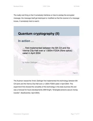 Bernhard Hofer                           CIST 3100                                   03/10/08




The really cool thing is that if somebody interferes or tries to wiretap the encrypted
message, the message itself get destroyed or modified so that the receiver of a message
knows, if somebody tried to read it.




The Austrian researcher Anton Zeilinger first implemented this technology between BA
CA bank and the Vienna City-Hall over a 1,500m FDDA cable in April 2004. This
experiment first showed the versatility of this technology in the daily business life and
was a forecast for future developments (Will Knight, “Entangled photons secure money
transfer”, NewScientist, April 2004).




Presentation Assignment                                                          Page 17 of 17
 