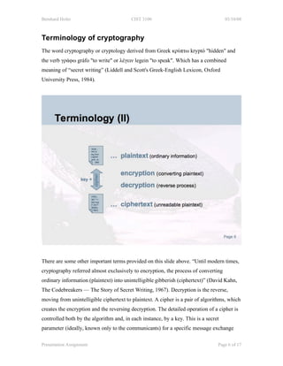 Bernhard Hofer                           CIST 3100                                   03/10/08



Terminology of cryptography
The word cryptography or cryptology derived from Greek κρύπτω kryptó "hidden" and
the verb γράφω gráfo "to write" or λέγειν legein "to speak". Which has a combined
meaning of “secret writing” (Liddell and Scott's Greek-English Lexicon, Oxford
University Press, 1984).




There are some other important terms provided on this slide above. “Until modern times,
cryptography referred almost exclusively to encryption, the process of converting
ordinary information (plaintext) into unintelligible gibberish (ciphertext)” (David Kahn,
The Codebreakers — The Story of Secret Writing, 1967). Decryption is the reverse,
moving from unintelligible ciphertext to plaintext. A cipher is a pair of algorithms, which
creates the encryption and the reversing decryption. The detailed operation of a cipher is
controlled both by the algorithm and, in each instance, by a key. This is a secret
parameter (ideally, known only to the communicants) for a specific message exchange

Presentation Assignment                                                          Page 6 of 17
 