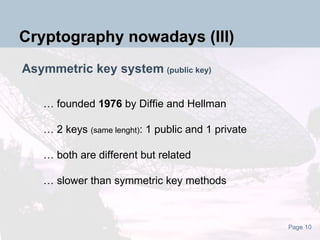 Asymmetric key system   (public key) … founded  1976  by Diffie and Hellman … 2 keys  (same lenght) : 1 public and 1 private … both are different but related  … slower than symmetric key methods Cryptography nowadays (III) 