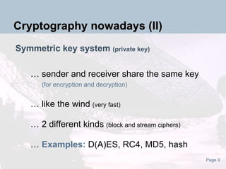 Symmetric key system  (private key) … sender and receiver share the same key   (for encryption and decryption) … like the wind   (very fast) … 2 different kinds   (block and stream ciphers) …  Examples:  D(A)ES, RC4, MD5, hash Cryptography nowadays (II) 