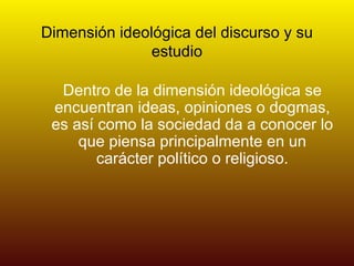 Dimensión ideológica del discurso y su estudio Dentro de la dimensión ideológica se encuentran ideas, opiniones o dogmas, es así como la sociedad da a conocer lo que piensa principalmente en un carácter político o religioso. 