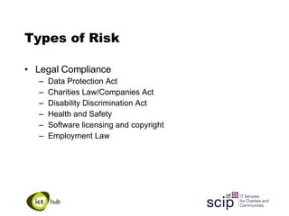 Types of Risk Legal Compliance Data Protection Act Charities Law/Companies Act Disability Discrimination Act Health and Safety Software licensing and copyright Employment Law 