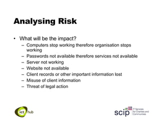 Analysing Risk What will be the impact? Computers stop working therefore organisation stops working Passwords not available therefore services not available Server not working  Website not available  Client records or other important information lost Misuse of client information Threat of legal action 
