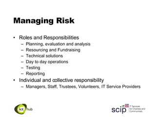 Managing Risk Roles and Responsibilities Planning, evaluation and analysis Resourcing and Fundraising Technical solutions Day to day operations Testing Reporting Individual and collective responsibility Managers, Staff, Trustees, Volunteers, IT Service Providers 