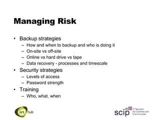 Managing Risk Backup strategies How and when to backup and who is doing it On-site vs off-site Online vs hard drive vs tape Data recovery - processes and timescale Security strategies Levels of access Password strength Training Who, what, when 