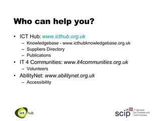 Who can help you? ICT Hub:  www.icthub.org.uk Knowledgebase - www.icthubknowledgebase.org.uk Suppliers Directory Publications IT 4 Communities:  www.it4communities.org.uk Volunteers AbilityNet:  www.abilitynet.org.uk Accessibility 