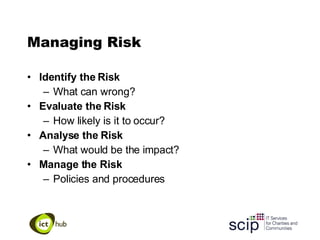 Managing Risk Identify the Risk What can wrong? Evaluate the Risk How likely is it to occur? Analyse the Risk What would be the impact? Manage the Risk Policies and procedures 