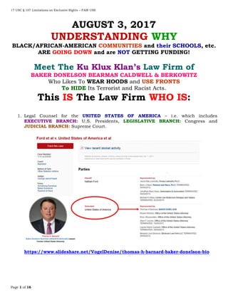 17 USC § 107 Limitations on Exclusive Rights – FAIR USE
Page 1 of 16
AUGUST 3, 2017
UNDERSTANDING WHY
BLACK/AFRICAN-AMERICAN COMMUNITIES and their SCHOOLS, etc.
ARE GOING DOWN and are NOT GETTING FUNDING!
Meet The Ku Klux Klan’s Law Firm of
BAKER DONELSON BEARMAN CALDWELL & BERKOWITZ
Who Likes To WEAR HOODS and USE FRONTS
To HIDE Its Terrorist and Racist Acts.
This IS The Law Firm WHO IS:
1. Legal Counsel for the UNITED STATES OF AMERICA – i.e. which includes
EXECUTIVE BRANCH: U.S. Presidents, LEGISLATIVE BRANCH: Congress and
JUDICIAL BRANCH: Supreme Court.
https://www.slideshare.net/VogelDenise/thomas-h-barnard-baker-donelson-bio
 