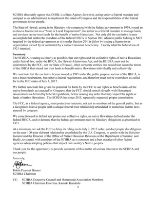 4
SCHHA absolutely agrees that DHHL is a State Agency, however, acting under a federal mandate and
compact as an administrator to implement the intent of Congress and the responsibilities of the federal
government to our people.
The State of Hawaii, acting in its fiduciary role compacted with the federal government in 1959, issued an
exclusive license not as a “State or Local Requirement”, but rather as a federal mandate to manage lands
and services on our trust lands for the benefit of native Hawaiians. Not only did the exclusive license
accomplish that within the mandates of the federal HHCA in Section 207, wherein public bidding is NOT
required by the federal government as it is under Section 204, it did so by issuing a license to an
organization owned by or controlled by a native Hawaiian beneficiary. Exactly what the federal law of
1921 intended.
Summary
The SCHHA is stating as clearly as possible, that our rights and the collective rights of native Hawaiians
under federal law, under the HHCA, the Hawaii Admissions Act, and the HHLRA must not be
undermined by the FCC, nor the State of Hawaii, other corporate entities that would tear down the tenets
of the HHCA that intend our trust lands to benefit native Hawaiians individually and collectively.
We conclude that the exclusive license issued in 1995 under the public purpose section of the HHCA, is
not a State requirement, but rather a federal requirement, and therefore must not be overridden as called
for in the FCC order of July 3, 2017.
We further conclude that given the potential for harm by the FCC to our rights as beneficiaries of the
native homelands act enacted by Congress, that the FCC should consult directly with Homestead
Associations as defined by federal regulations, before issuing any order that may impact the rights or
lands of native Hawaiians. The SCHHA has since 2015, repeatedly requested proper consultation.
The FCC, as a federal agency, must protect our interests, not just as members of the general public, but as
a recognized Native people with a unique federal trust relationship articulated in numerous federal laws
enacted by congress.
We come forward to defend and protect our collective rights, as native Hawaiians defined under the
federal HHCA, and to demand that the federal government meet its fiduciary obligations as promised in
1921.
At a minimum, we ask the FCC to delay its ruling on its July 3, 2017 order, conduct proper due diligence
on the near 100-year old trust relationship established by the U.S. Congress, to confer with the Solicitor
General and the Director of the Office of Native Hawaiian Relations at the Department of Interior, and
finally, to consult with members of the SCHHA as is common and a best practice of other federal
agencies when adopting policies that impact our country’s Native peoples.
Thank you for the opportunity to provide comment of this matter of serious interest to the SCHHA and
our people.
Sincerely,
Robin Puanani Danner
SCHHA Chairman
CC: SCHHA Executive Council and Homestead Association Members
SCHHA Chairman Emeritus, Kamaki Kanahele
 