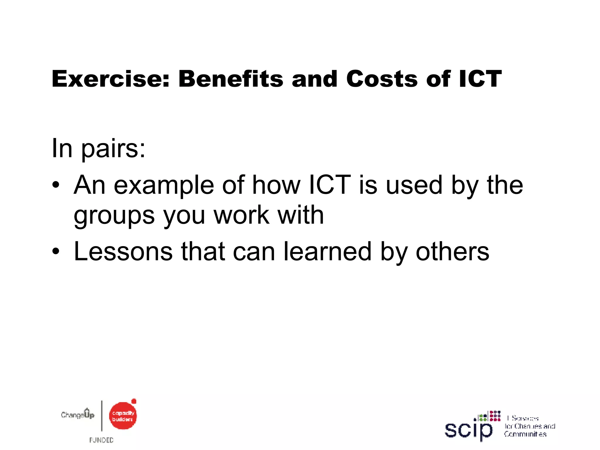 Exercise: Benefits and Costs of ICT In pairs: An example of how ICT is used by the groups you work with Lessons that can learned by others 