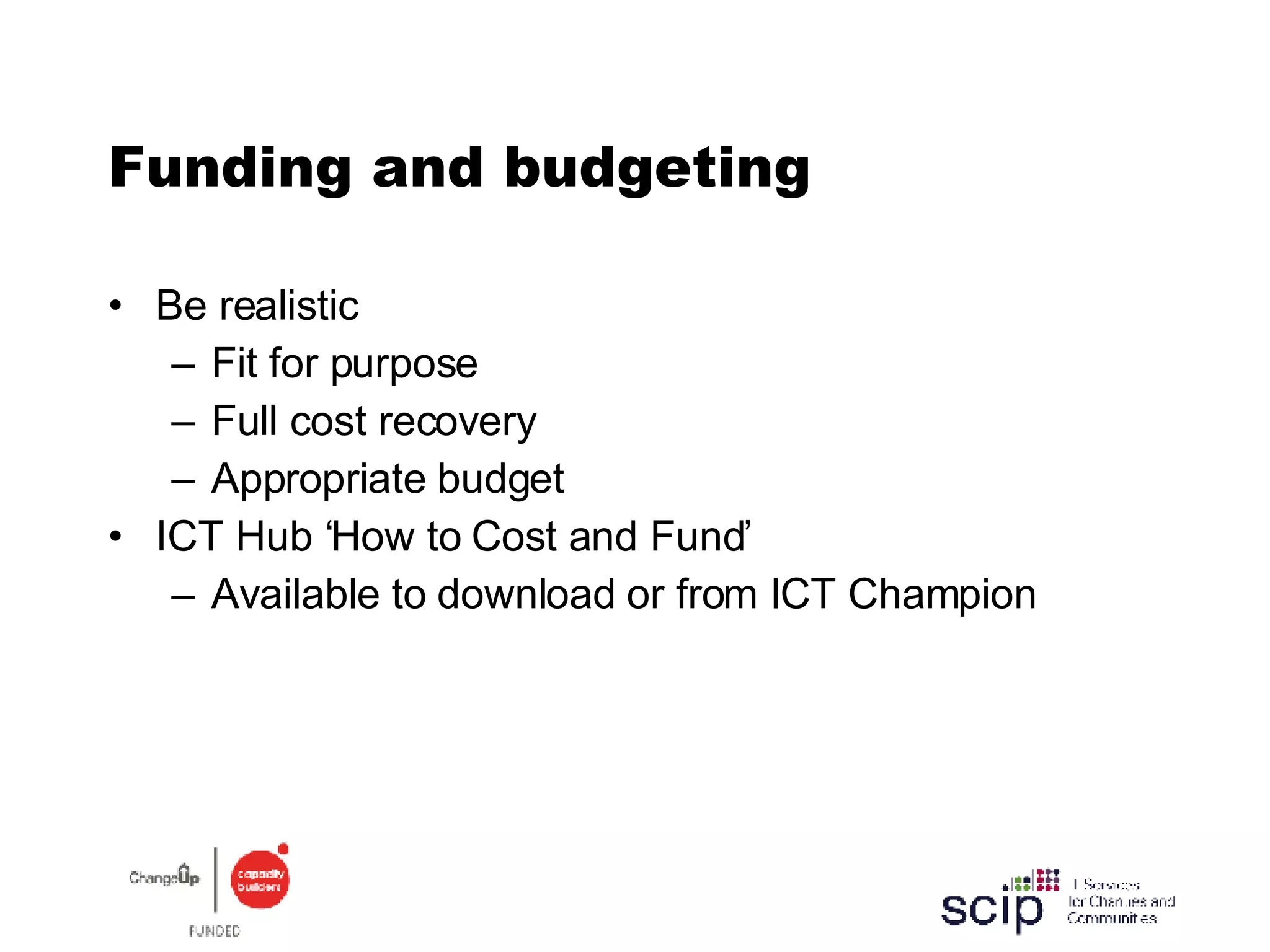 Funding and budgeting Be realistic Fit for purpose Full cost recovery Appropriate budget ICT Hub ‘How to Cost and Fund’ Available to download or from ICT Champion 
