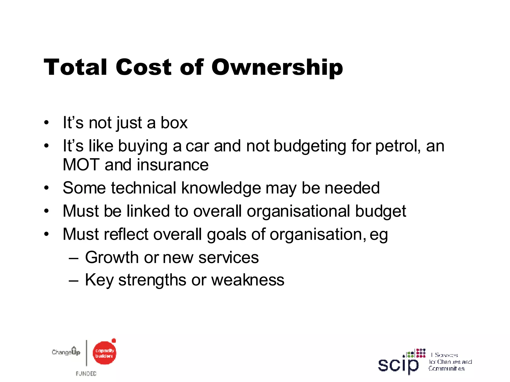 Total Cost of Ownership It’s not just a box It’s like buying a car and not budgeting for petrol, an MOT and insurance Some technical knowledge may be needed  Must be linked to overall organisational budget Must reflect overall goals of organisation, eg Growth or new services Key strengths or weakness   