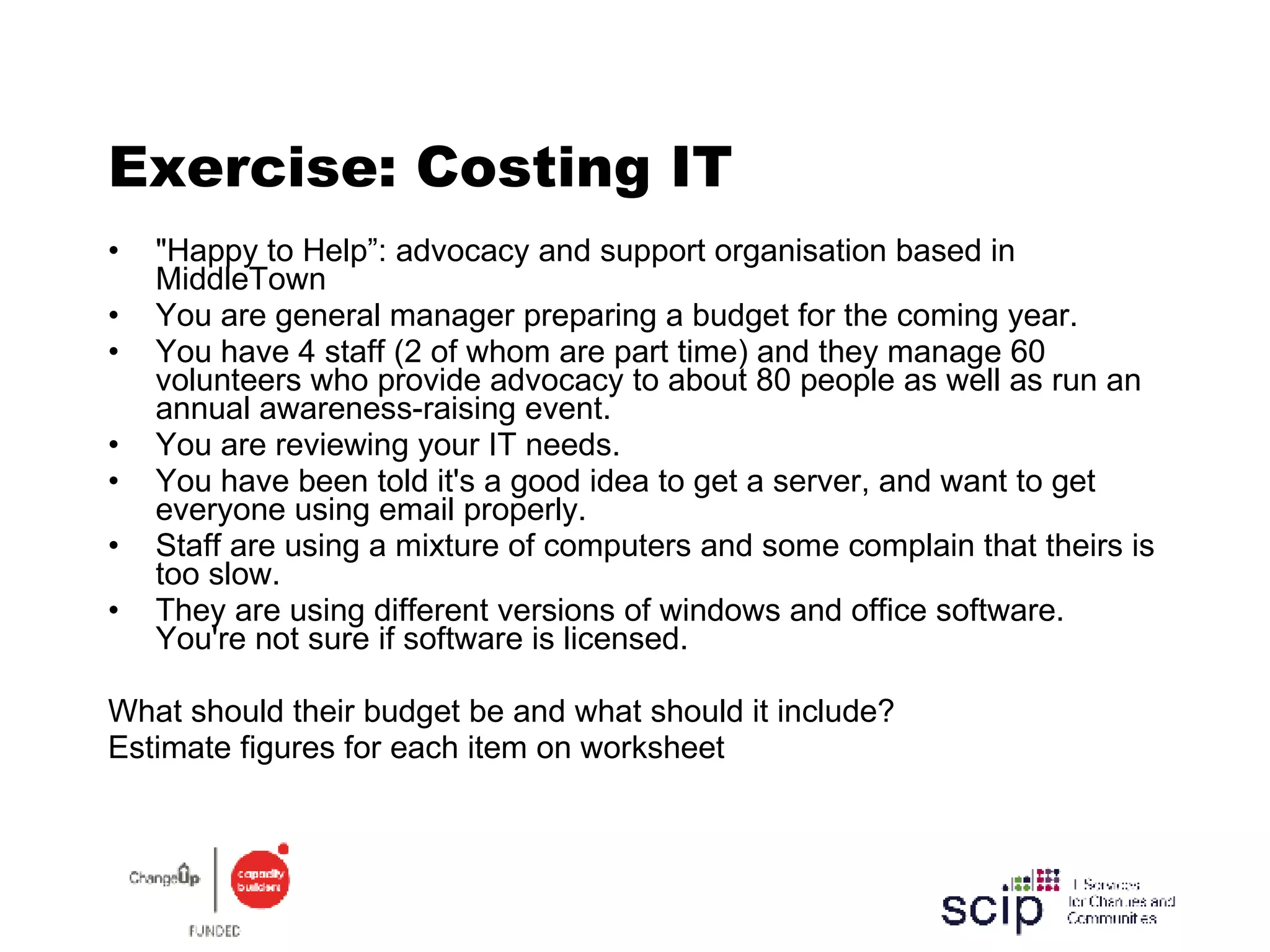 Exercise: Costing IT "Happy to Help”: advocacy and support organisation based in MiddleTown You are general manager preparing a budget for the coming year. You have 4 staff (2 of whom are part time) and they manage 60 volunteers who provide advocacy to about 80 people as well as run an annual awareness-raising event. You are reviewing your IT needs. You have been told it's a good idea to get a server, and want to get everyone using email properly. Staff are using a mixture of computers and some complain that theirs is too slow.  They are using different versions of windows and office software. You're not sure if software is licensed. What should their budget be and what should it include? Estimate figures for each item on worksheet 